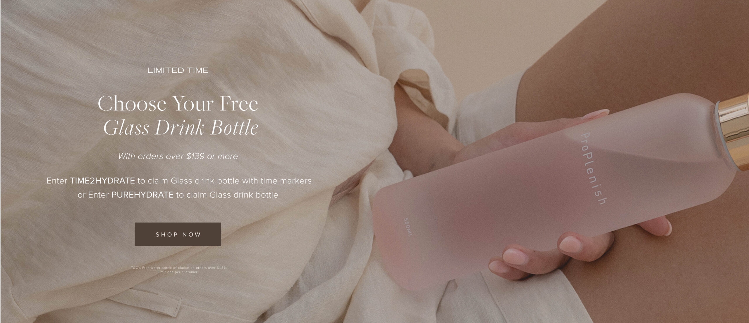 Choose Your Free Glass Drink Bottle. With orders over $139 or more. Enter TIME2HYDRATE to claim Glass drink bottle with time markers or Enter PUREHYDRATE to claim Glass drink bottle